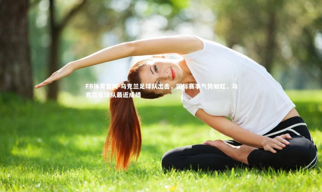 FB体育官网-乌克兰足球队出击，国际赛事气势如虹，乌克兰足球队最近成绩