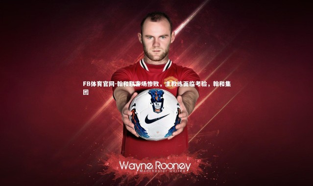 FB体育官网-翰和联客场惨败，主教练面临考验，翰和集团