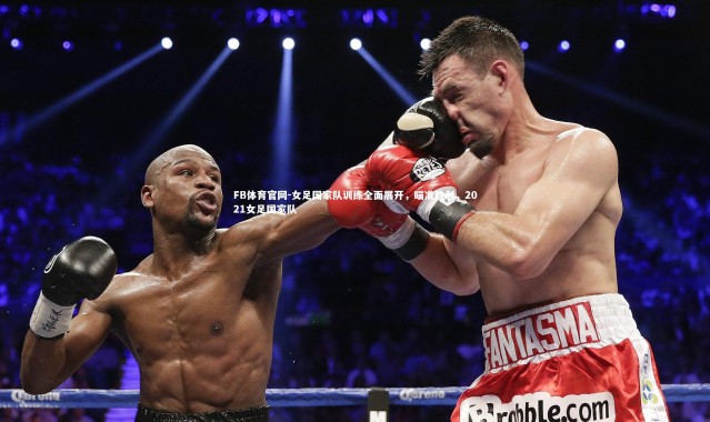 FB体育官网-女足国家队训练全面展开，瞄准胜利，2021女足国家队