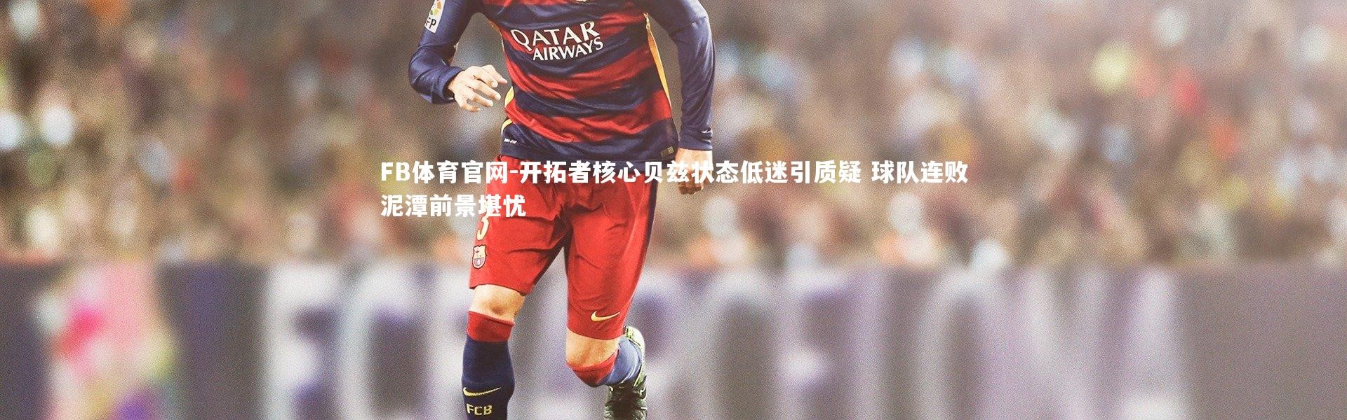 FB体育官网-开拓者核心贝兹状态低迷引质疑 球队连败泥潭前景堪忧