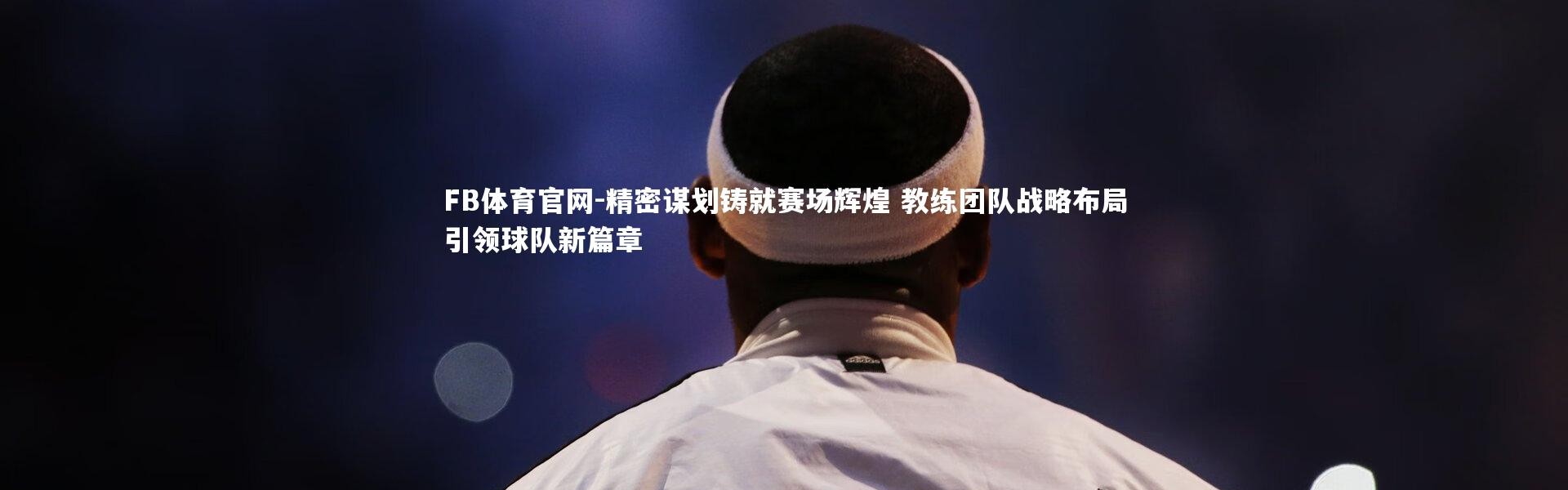 FB体育官网-精密谋划铸就赛场辉煌 教练团队战略布局引领球队新篇章