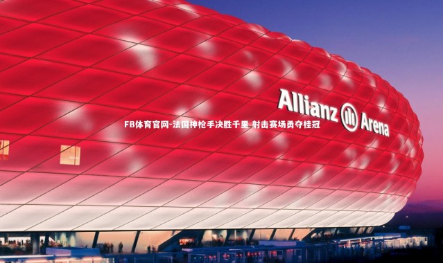FB体育官网-法国神枪手决胜千里 射击赛场勇夺桂冠