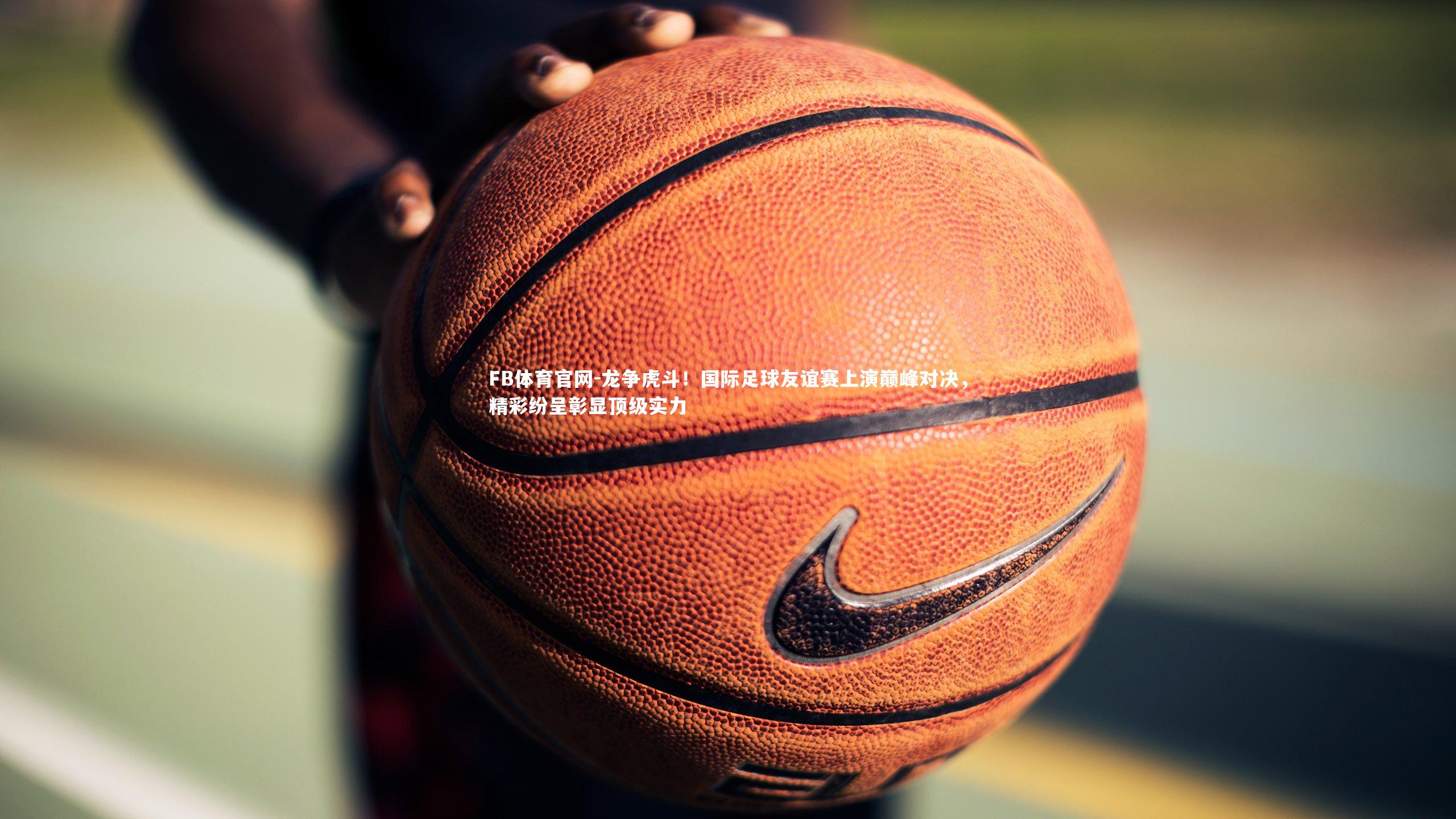 龙争虎斗！国际足球友谊赛上演巅峰对决，精彩纷呈彰显顶级实力